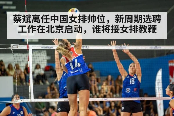 蔡斌离任中国女排帅位,新周期选聘工作在北京启动,谁将接女排教鞭